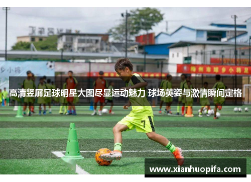 高清竖屏足球明星大图尽显运动魅力 球场英姿与激情瞬间定格