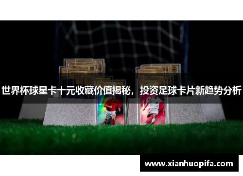 世界杯球星卡十元收藏价值揭秘，投资足球卡片新趋势分析