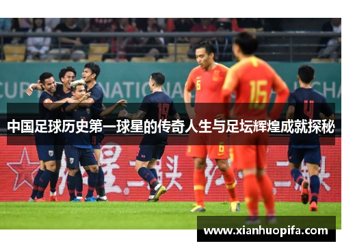 中国足球历史第一球星的传奇人生与足坛辉煌成就探秘